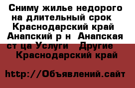 Сниму жилье недорого на длительный срок - Краснодарский край, Анапский р-н, Анапская ст-ца Услуги » Другие   . Краснодарский край